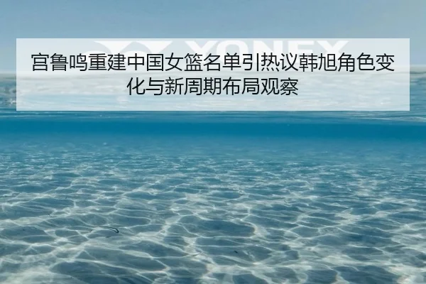 宫鲁鸣重建中国女篮名单引热议韩旭角色变化与新周期布局观察