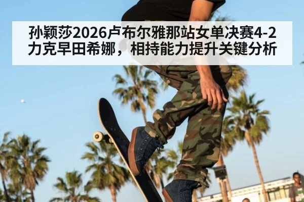 孙颖莎2026卢布尔雅那站女单决赛4-2力克早田希娜，相持能力提升关键分析
