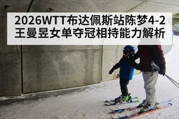 2026WTT布达佩斯站陈梦4-2王曼昱女单夺冠相持能力解析