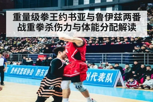 重量级拳王约书亚与鲁伊兹两番战重拳杀伤力与体能分配解读