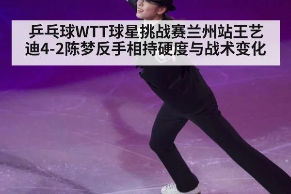乒乓球WTT球星挑战赛兰州站王艺迪4-2陈梦反手相持硬度与战术变化