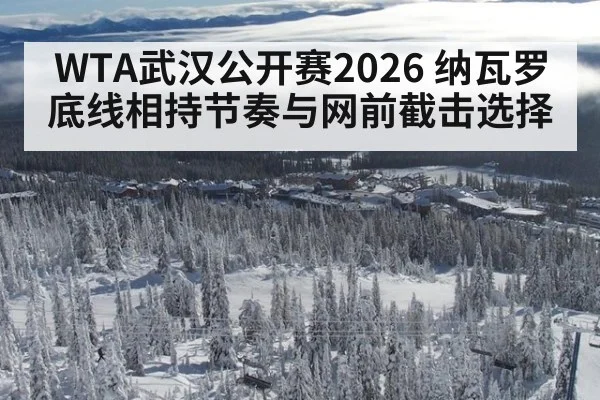 WTA武汉公开赛2026 纳瓦罗底线相持节奏与网前截击选择