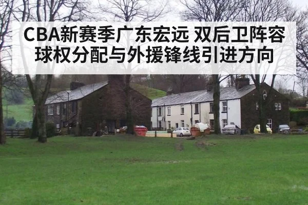 CBA新赛季广东宏远 双后卫阵容球权分配与外援锋线引进方向