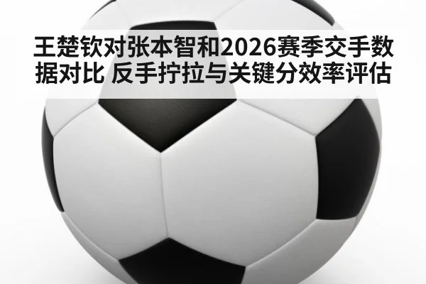 王楚钦对张本智和2026赛季交手数据对比 反手拧拉与关键分效率评估